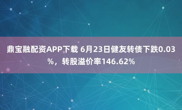 鼎宝融配资APP下载 6月23日健友转债下跌0.03%，转股溢价率146.62%