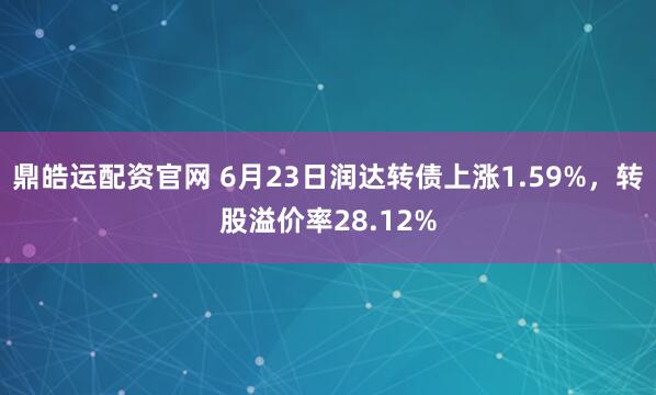 鼎皓运配资官网 6月23日润达转债上涨1.59%，转股溢价率28.12%