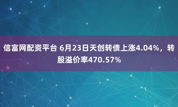 信富网配资平台 6月23日天创转债上涨4.04%，转股溢价率470.57%