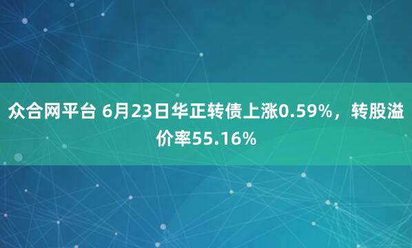 众合网平台 6月23日华正转债上涨0.59%，转股溢价率55.16%
