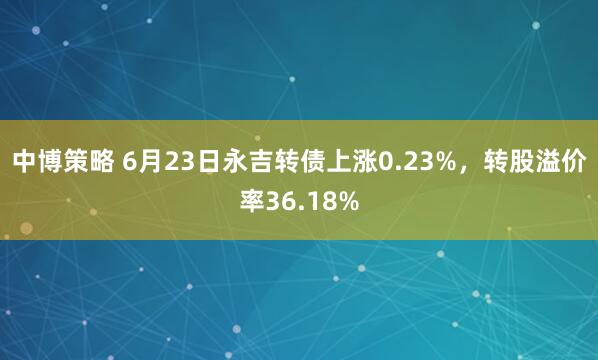 中博策略 6月23日永吉转债上涨0.23%，转股溢价率36.18%