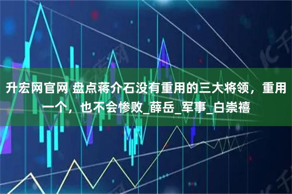 升宏网官网 盘点蒋介石没有重用的三大将领，重用一个，也不会惨败_薛岳_军事_白崇禧