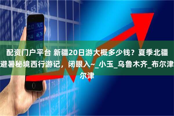 配资门户平台 新疆20日游大概多少钱？夏季北疆避暑秘境西行游记，闭眼入~_小玉_乌鲁木齐_布尔津
