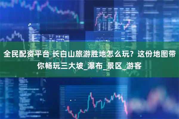 全民配资平台 长白山旅游胜地怎么玩？这份地图带你畅玩三大坡_瀑布_景区_游客