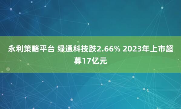 永利策略平台 绿通科技跌2.66% 2023年上市超募17亿元