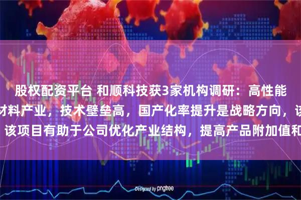 股权配资平台 和顺科技获3家机构调研：高性能碳纤维项目属于高端新材料产业，技术壁垒高，国产化率提升是战略方向，该项目有助于公司优化产业结构，提高产品附加值和科技含量（附调研问答）