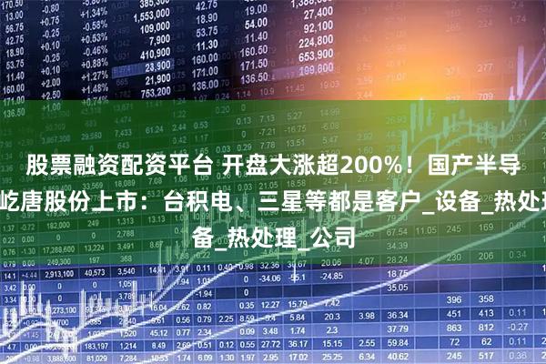 股票融资配资平台 开盘大涨超200%!国产半导体企业屹唐股份上市:台积电、三星等都是客户_设备_热处理_公司