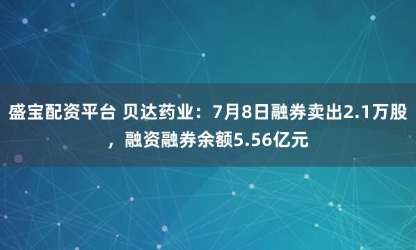 盛宝配资平台 贝达药业:7月8日融券卖出2.1万股,融资融券余额5.56亿元