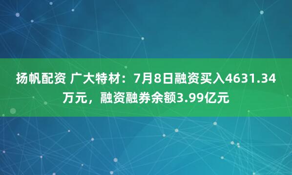 扬帆配资 广大特材:7月8日融资买入4631.34万元,融资融券余额3.99亿元