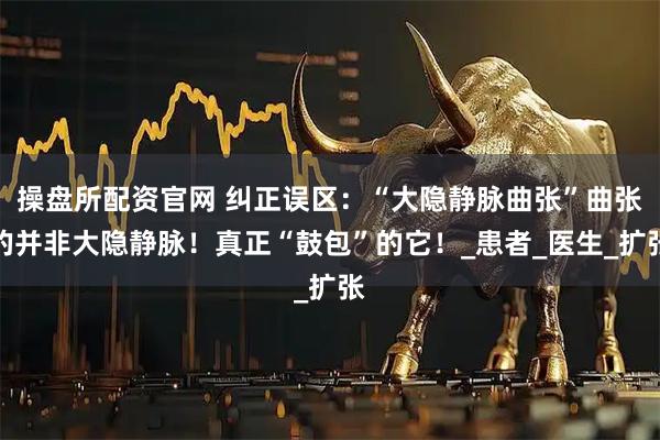 操盘所配资官网 纠正误区：“大隐静脉曲张”曲张的并非大隐静脉！真正“鼓包”的它！_患者_医生_扩张