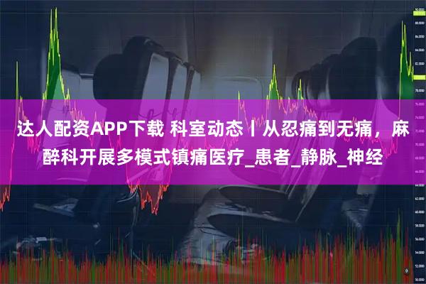 达人配资APP下载 科室动态丨从忍痛到无痛，麻醉科开展多模式镇痛医疗_患者_静脉_神经