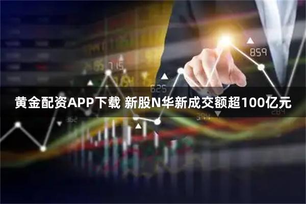 黄金配资APP下载 新股N华新成交额超100亿元
