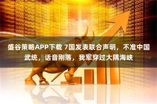 盛谷策略APP下载 7国发表联合声明，不准中国武统，话音刚落，我军穿过大隅海峡