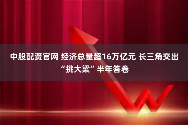 中股配资官网 经济总量超16万亿元 长三角交出“挑大梁”半年答卷