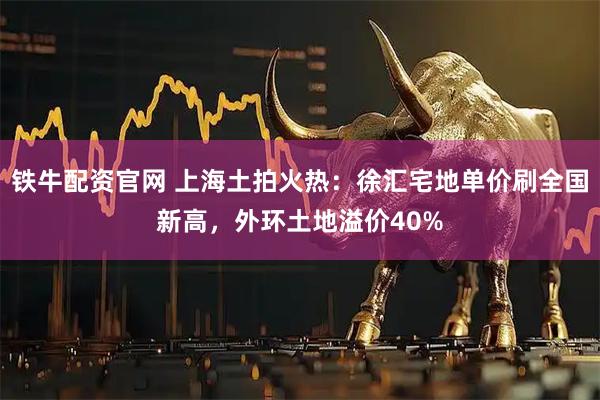 铁牛配资官网 上海土拍火热：徐汇宅地单价刷全国新高，外环土地溢价40%