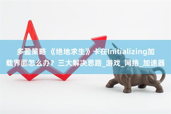多盈策略 《绝地求生》卡在Initializing加载界面怎么办？三大解决思路_游戏_网络_加速器