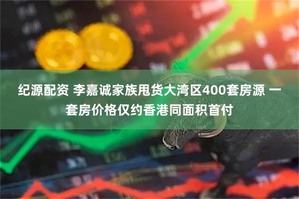 纪源配资 李嘉诚家族甩货大湾区400套房源 一套房价格仅约香港同面积首付