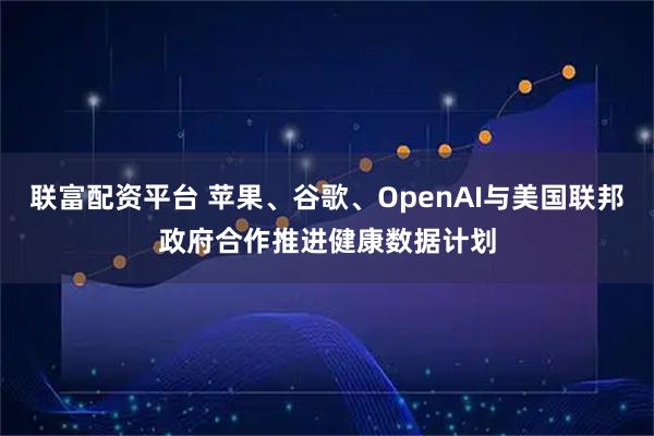 联富配资平台 苹果、谷歌、OpenAI与美国联邦政府合作推进健康数据计划