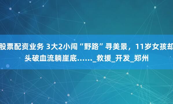 股票配资业务 3大2小闯“野路”寻美景，11岁女孩却头破血流躺崖底......_救援_开发_郑州