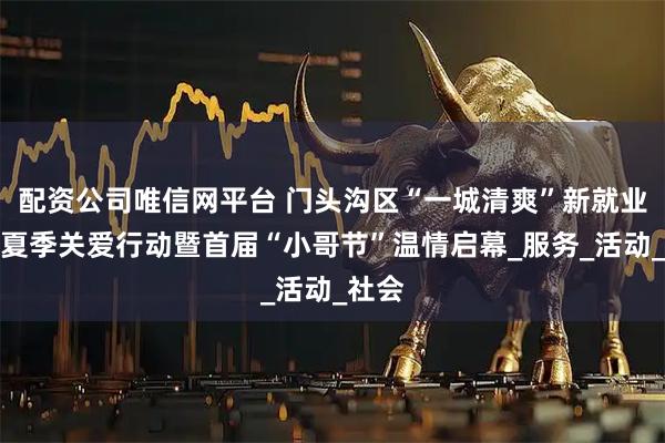 配资公司唯信网平台 门头沟区“一城清爽”新就业群体夏季关爱行动暨首届“小哥节”温情启幕_服务_活动_社会