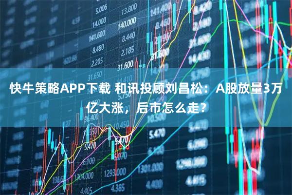 快牛策略APP下载 和讯投顾刘昌松：A股放量3万亿大涨，后市怎么走？