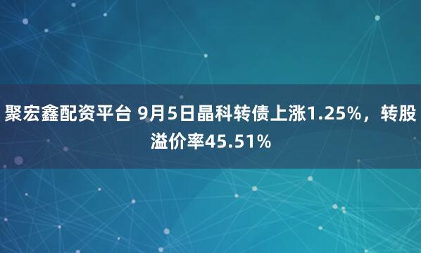 聚宏鑫配资平台 9月5日晶科转债上涨1.25%，转股溢价率45.51%