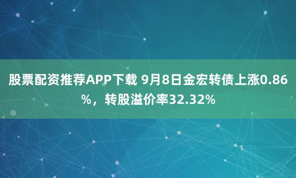股票配资推荐APP下载 9月8日金宏转债上涨0.86%，转股溢价率32.32%