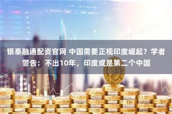银泰融通配资官网 中国需要正视印度崛起？学者警告：不出10年，印度或是第二个中国