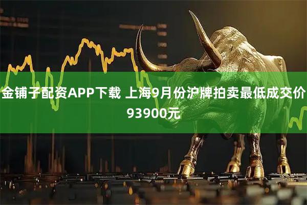 金铺子配资APP下载 上海9月份沪牌拍卖最低成交价93900元