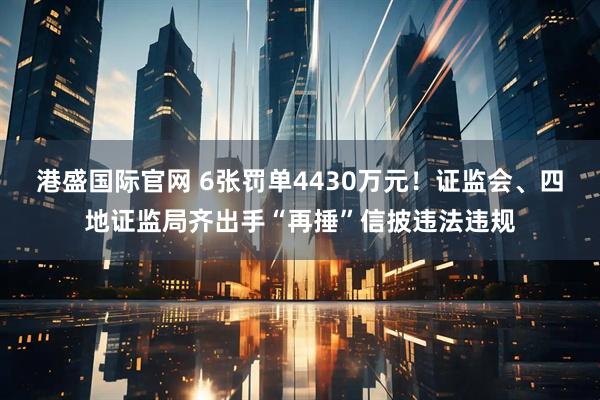 港盛国际官网 6张罚单4430万元！证监会、四地证监局齐出手“再捶”信披违法违规