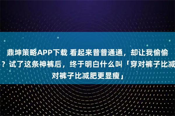 鼎坤策略APP下载 看起来普普通通，却让我偷偷瘦了5斤！？试了这条神裤后，终于明白什么叫「穿对裤子比减肥更显瘦」