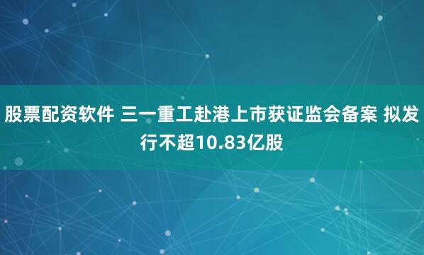 股票配资软件 三一重工赴港上市获证监会备案 拟发行不超10.83亿股