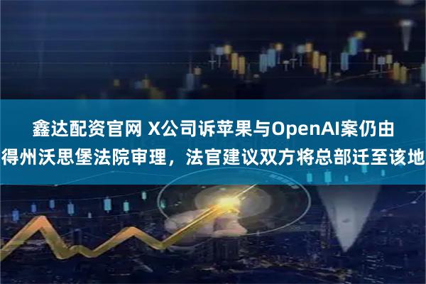 鑫达配资官网 X公司诉苹果与OpenAI案仍由得州沃思堡法院审理,法官建议双方将总部迁至该地