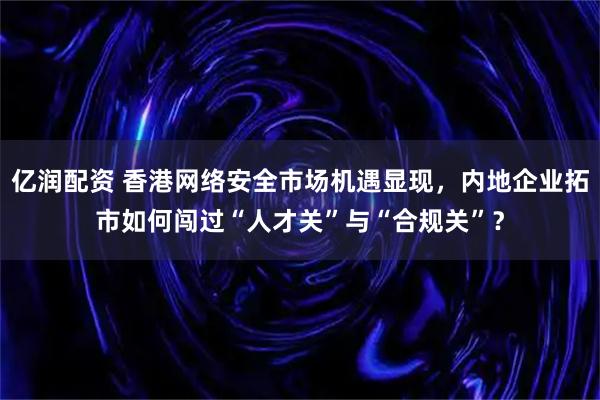 亿润配资 香港网络安全市场机遇显现,内地企业拓市如何闯过“人才关”与“合规关”?