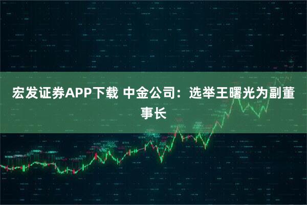 宏发证券APP下载 中金公司：选举王曙光为副董事长