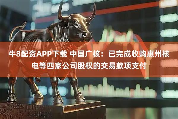 牛8配资APP下载 中国广核：已完成收购惠州核电等四家公司股权的交易款项支付