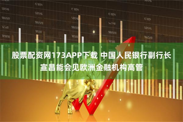 股票配资网173APP下载 中国人民银行副行长宣昌能会见欧洲金融机构高管