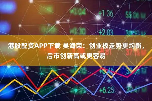 港股配资APP下载 吴海荣：创业板走势更均衡，后市创新高或更容易