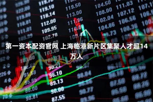 第一资本配资官网 上海临港新片区集聚人才超14万人