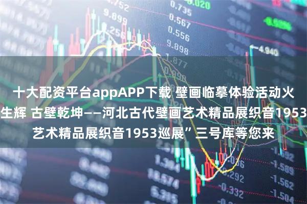 十大配资平台appAPP下载 壁画临摹体验活动火热报名中~~“彩墨生辉 古壁乾坤——河北古代壁画艺术精品展织音1953巡展”三号库等您来