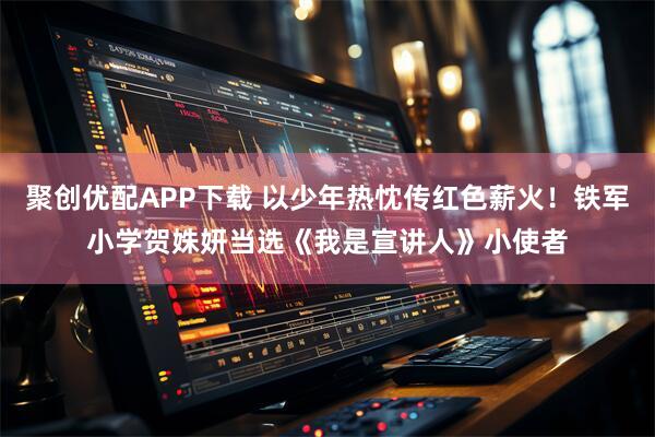 聚创优配APP下载 以少年热忱传红色薪火！铁军小学贺姝妍当选《我是宣讲人》小使者