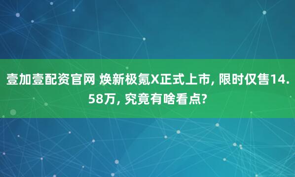 壹加壹配资官网 焕新极氪X正式上市, 限时仅售14.58万, 究竟有啥看点?