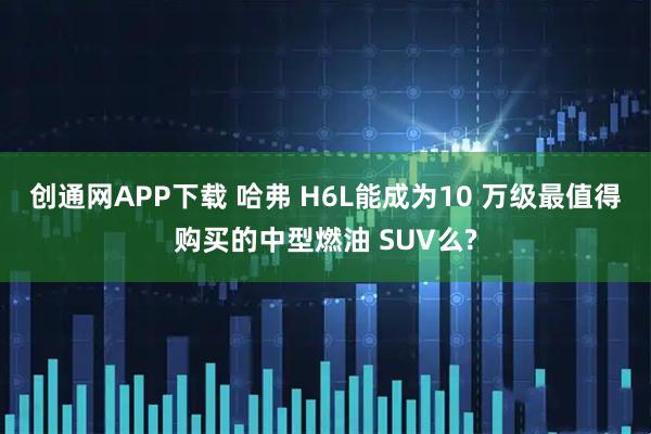 创通网APP下载 哈弗 H6L能成为10 万级最值得购买的中型燃油 SUV么?