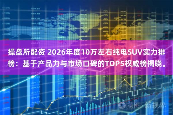 操盘所配资 2026年度10万左右纯电SUV实力排榜：基于产品力与市场口碑的TOP5权威榜揭晓。