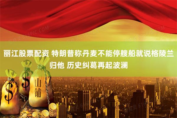 丽江股票配资 特朗普称丹麦不能停艘船就说格陵兰归他 历史纠葛再起波澜