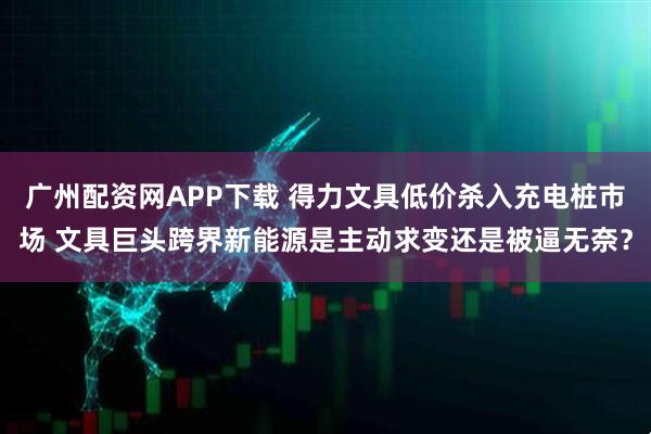 广州配资网APP下载 得力文具低价杀入充电桩市场 文具巨头跨界新能源是主动求变还是被逼无奈?