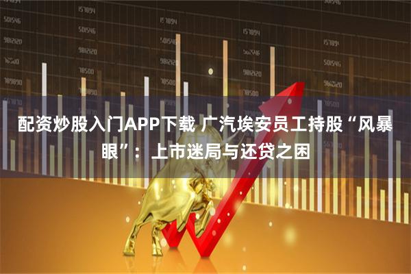 配资炒股入门APP下载 广汽埃安员工持股“风暴眼”:上市迷局与还贷之困