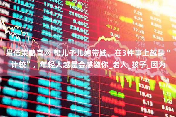 易倍策略官网 帮儿子儿媳带娃，在3件事上越是“计较”，年轻人越是会感激你_老人_孩子_因为