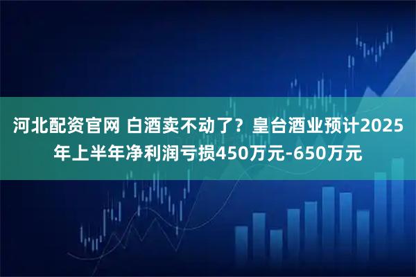 河北配资官网 白酒卖不动了？皇台酒业预计2025年上半年净利润亏损450万元-650万元