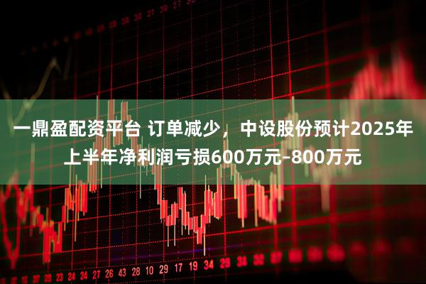 一鼎盈配资平台 订单减少,中设股份预计2025年上半年净利润亏损600万元–800万元